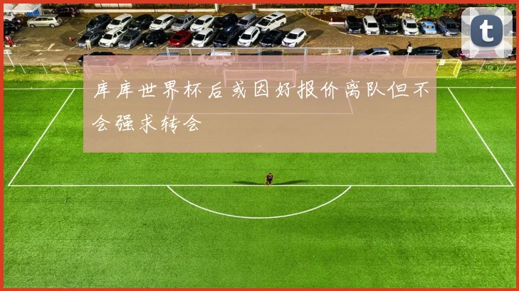 库库世界杯后或因好报价离队但不会强求转会