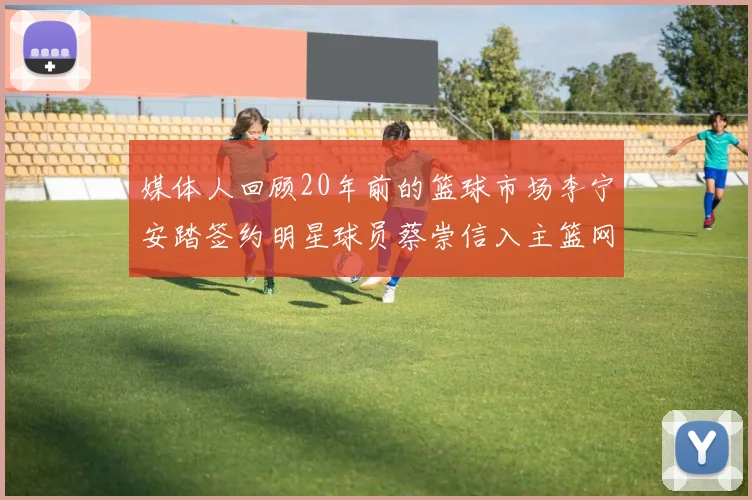媒体人回顾20年前的篮球市场李宁安踏签约明星球员蔡崇信入主篮网的时代变迁