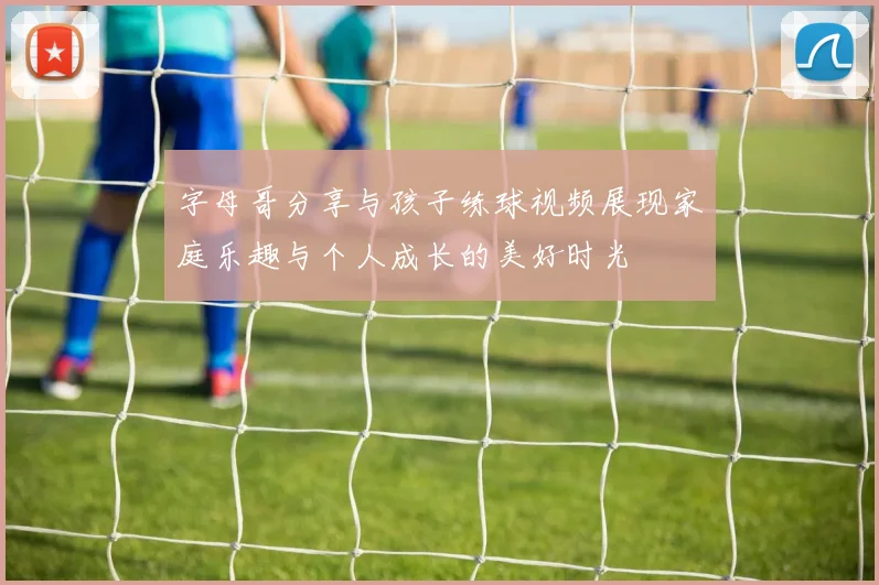 字母哥分享与孩子练球视频展现家庭乐趣与个人成长的美好时光