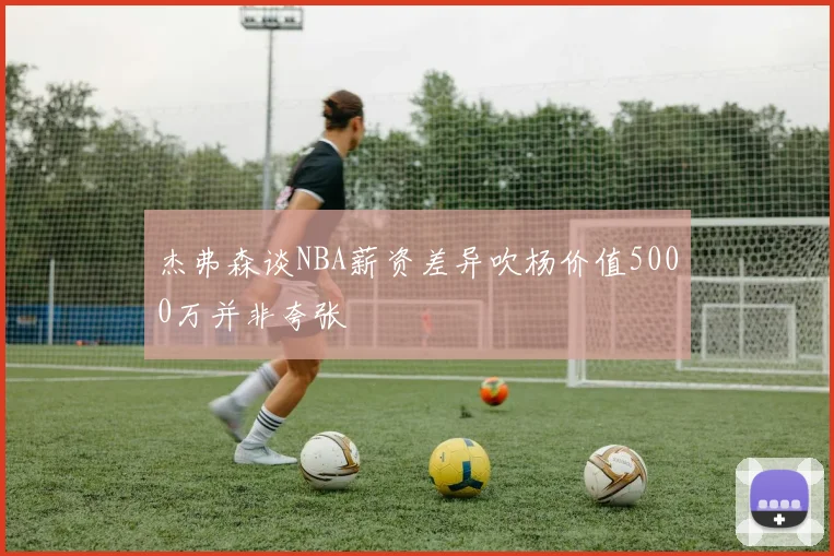 杰弗森谈NBA薪资差异吹杨价值5000万并非夸张