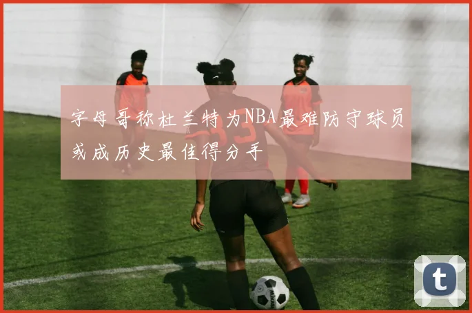 字母哥称杜兰特为NBA最难防守球员或成历史最佳得分手