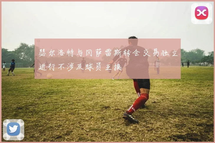 瑟尔洛特与冈萨雷斯转会交易独立进行不涉及球员互换
