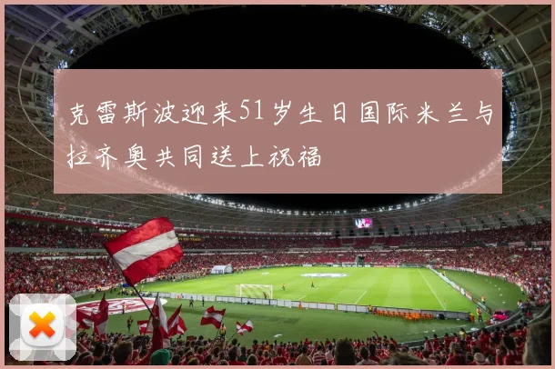 克雷斯波迎来51岁生日国际米兰与拉齐奥共同送上祝福