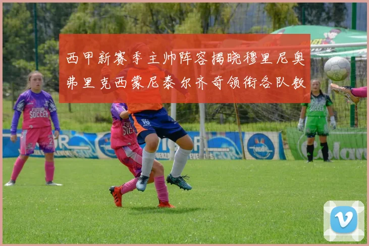 西甲新赛季主帅阵容揭晓穆里尼奥弗里克西蒙尼泰尔齐奇领衔各队教练团