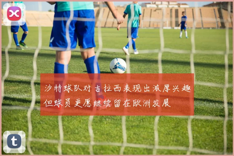沙特球队对吉拉西表现出浓厚兴趣但球员更愿继续留在欧洲发展