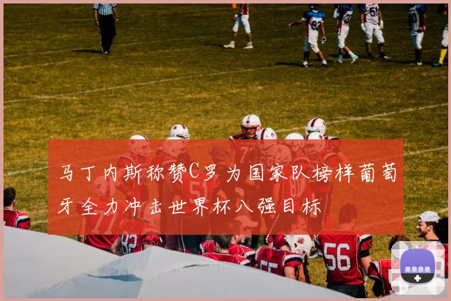 马丁内斯称赞C罗为国家队榜样葡萄牙全力冲击世界杯八强目标