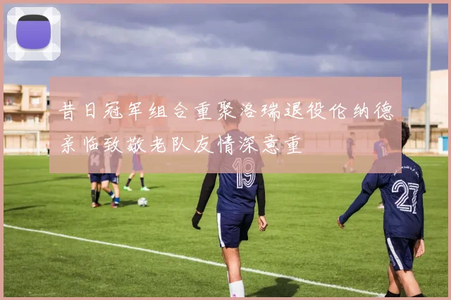 昔日冠军组合重聚洛瑞退役伦纳德亲临致敬老队友情深意重
