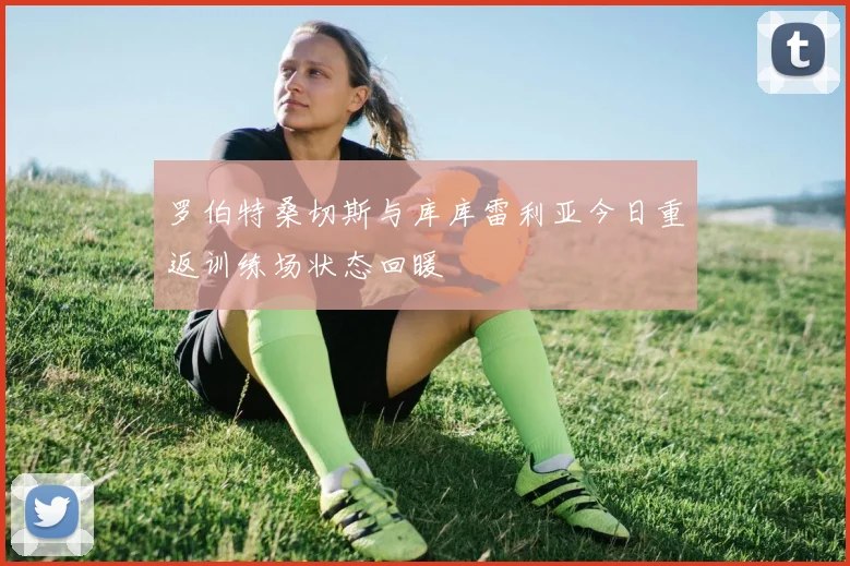 罗伯特桑切斯与库库雷利亚今日重返训练场状态回暖