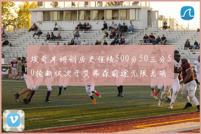 埃奇库姆创历史佳绩500分50三分50抢断仅次于艾弗森前途无限光明