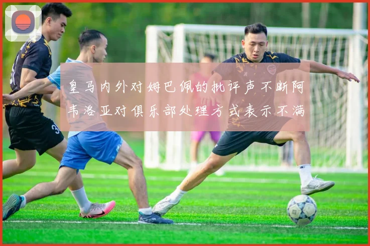 皇马内外对姆巴佩的批评声不断阿韦洛亚对俱乐部处理方式表示不满