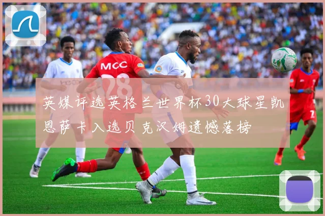 英媒评选英格兰世界杯30大球星凯恩萨卡入选贝克汉姆遗憾落榜