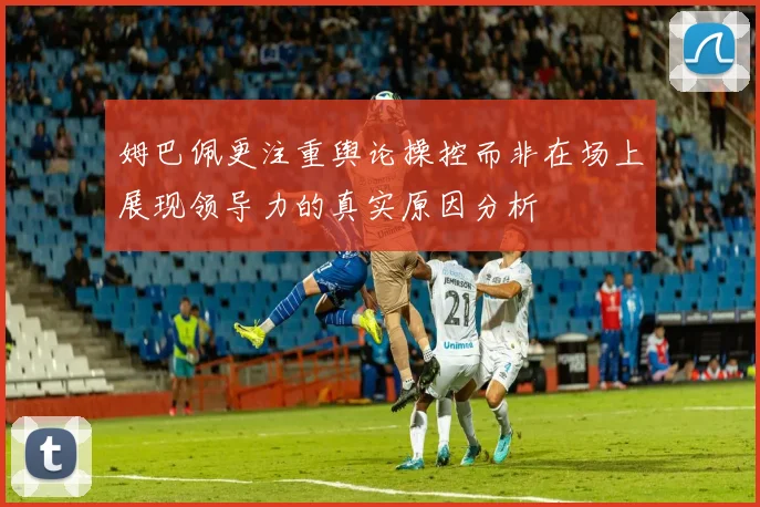 姆巴佩更注重舆论操控而非在场上展现领导力的真实原因分析