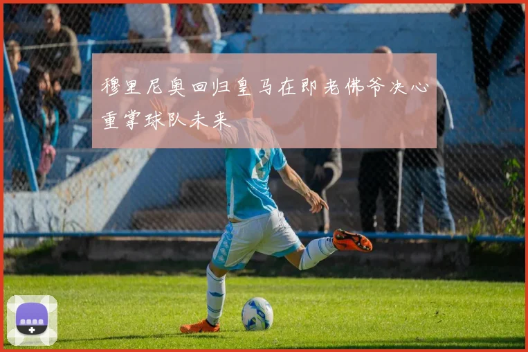 穆里尼奥回归皇马在即老佛爷决心重掌球队未来