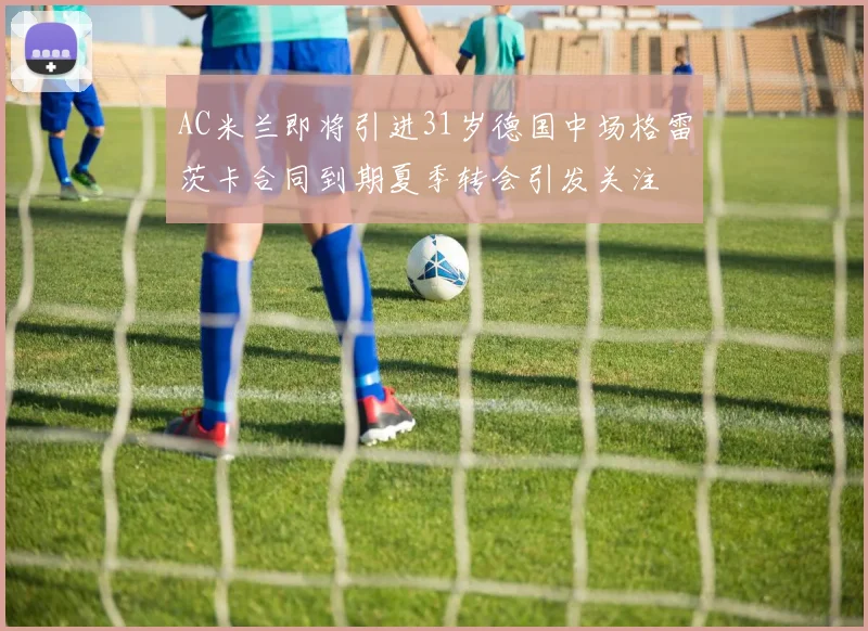 AC米兰即将引进31岁德国中场格雷茨卡合同到期夏季转会引发关注