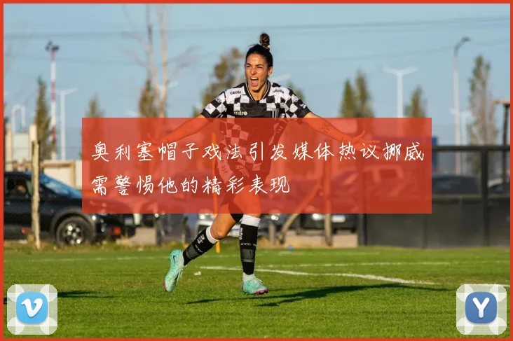 奥利塞帽子戏法引发媒体热议挪威需警惕他的精彩表现