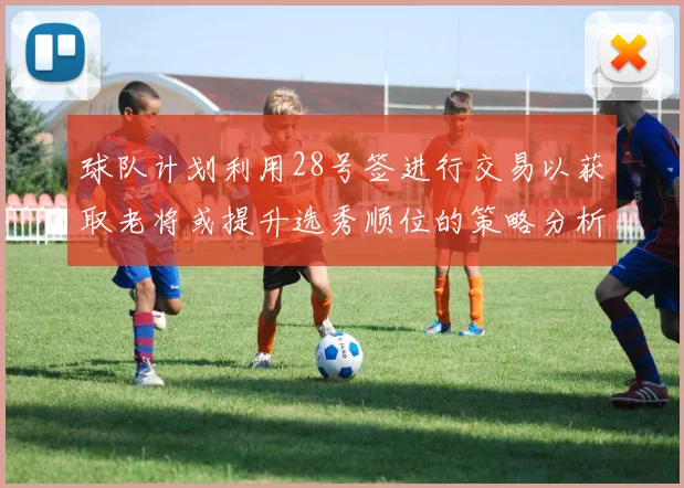 球队计划利用28号签进行交易以获取老将或提升选秀顺位的策略分析