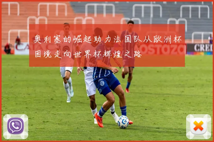 奥利塞的崛起助力法国队从欧洲杯困境走向世界杯辉煌之路