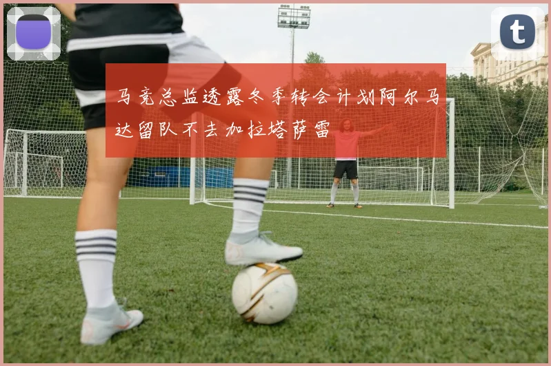 马竞总监透露冬季转会计划阿尔马达留队不去加拉塔萨雷