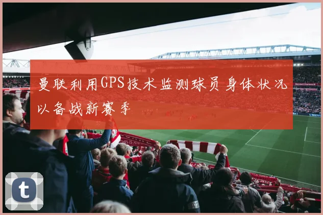 曼联利用GPS技术监测球员身体状况以备战新赛季