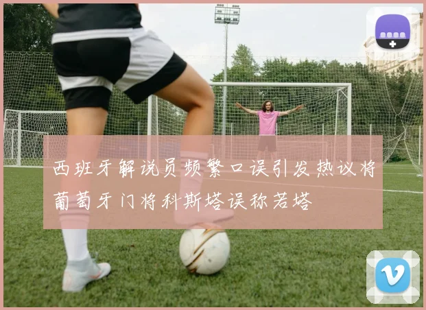 西班牙解说员频繁口误引发热议将葡萄牙门将科斯塔误称若塔