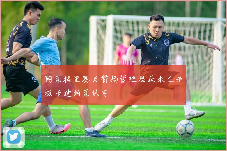 阿莱格里赛后赞扬管理层获米兰老板卡迪纳莱认可
