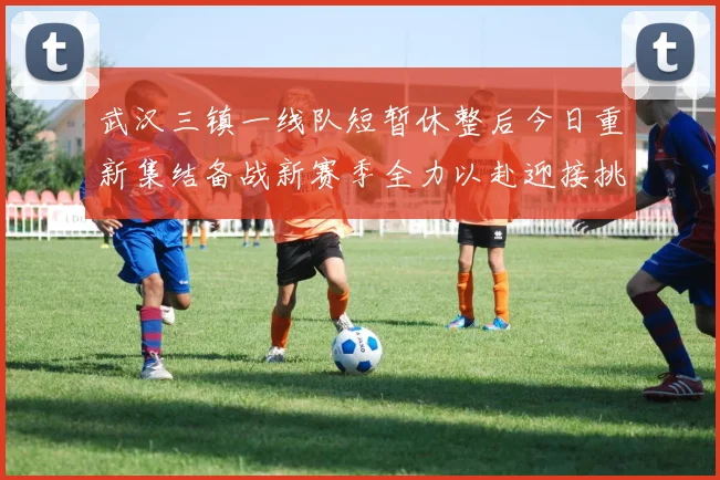 武汉三镇一线队短暂休整后今日重新集结备战新赛季全力以赴迎接挑战