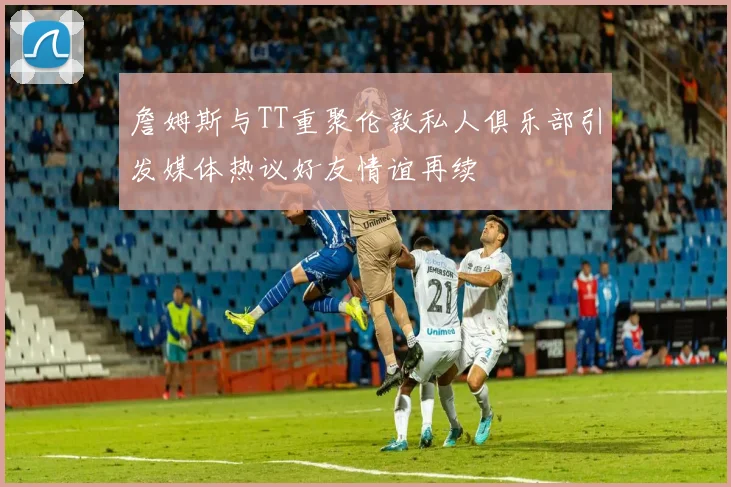詹姆斯与TT重聚伦敦私人俱乐部引发媒体热议好友情谊再续