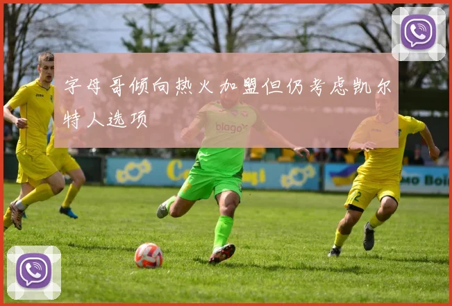 字母哥倾向热火加盟但仍考虑凯尔特人选项