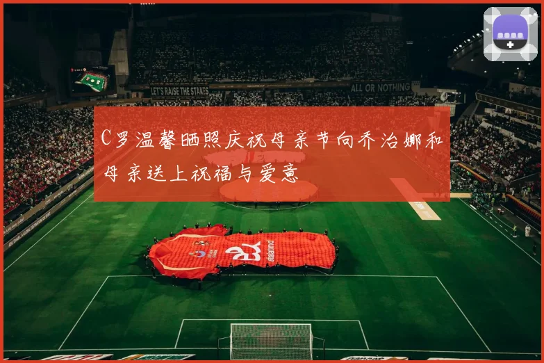 C罗温馨晒照庆祝母亲节向乔治娜和母亲送上祝福与爱意